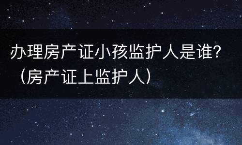 办理房产证小孩监护人是谁？（房产证上监护人）