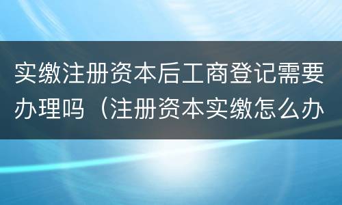 实缴注册资本后工商登记需要办理吗（注册资本实缴怎么办理）