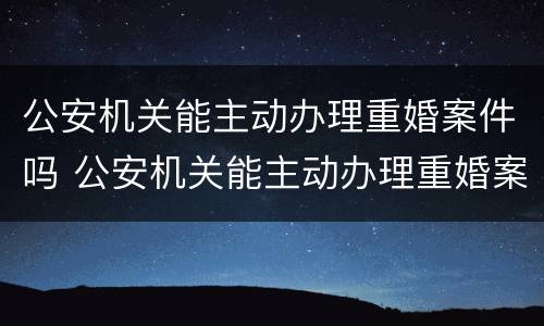 公安机关能主动办理重婚案件吗 公安机关能主动办理重婚案件吗
