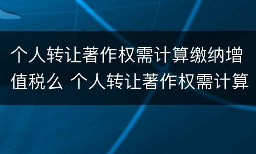 个人转让著作权需计算缴纳增值税么 个人转让著作权需计算缴纳增值税么为什么