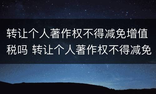 转让个人著作权不得减免增值税吗 转让个人著作权不得减免增值税吗为什么