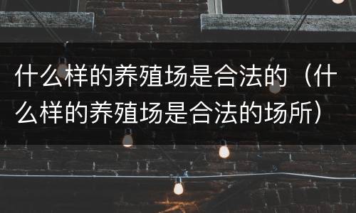 什么样的养殖场是合法的（什么样的养殖场是合法的场所）