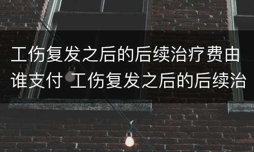 工伤复发之后的后续治疗费由谁支付 工伤复发之后的后续治疗费由谁支付呢