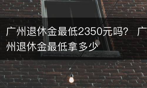 广州退休金最低2350元吗？ 广州退休金最低拿多少