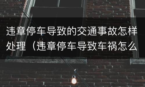 违章停车导致的交通事故怎样处理（违章停车导致车祸怎么处罚）
