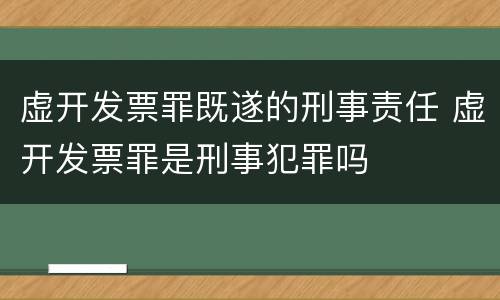虚开发票罪既遂的刑事责任 虚开发票罪是刑事犯罪吗