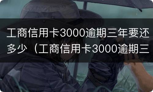 工商信用卡3000逾期三年要还多少（工商信用卡3000逾期三年要还多少本金）
