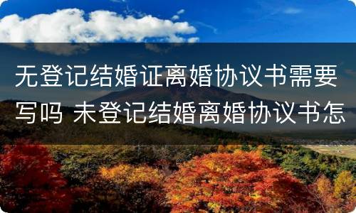 无登记结婚证离婚协议书需要写吗 未登记结婚离婚协议书怎么写