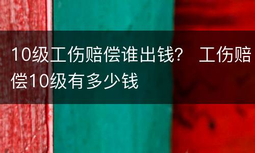 10级工伤赔偿谁出钱？ 工伤赔偿10级有多少钱