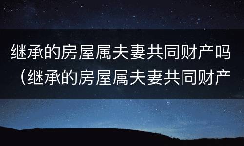 继承的房屋属夫妻共同财产吗（继承的房屋属夫妻共同财产吗怎么分）