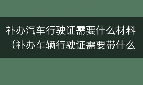 补办汽车行驶证需要什么材料（补办车辆行驶证需要带什么材料）