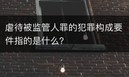 虐待被监管人罪的犯罪构成要件指的是什么？