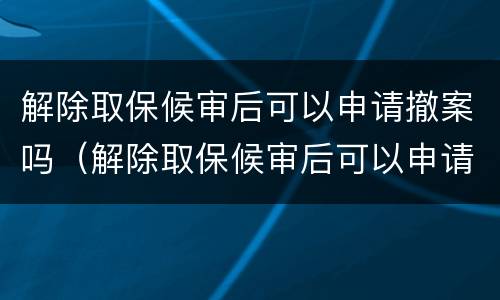 解除取保候审后可以申请撤案吗（解除取保候审后可以申请撤案吗法律）