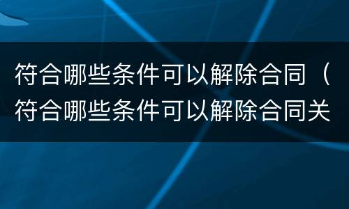符合哪些条件可以解除合同（符合哪些条件可以解除合同关系）