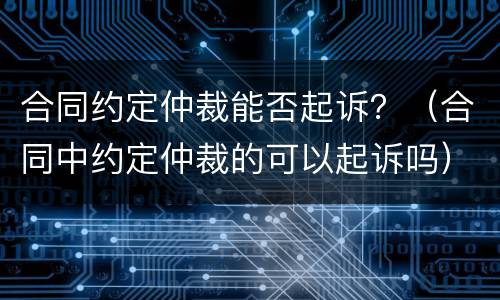合同约定仲裁能否起诉？（合同中约定仲裁的可以起诉吗）