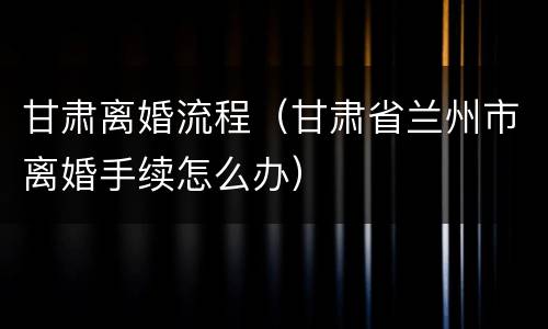 甘肃离婚流程（甘肃省兰州市离婚手续怎么办）