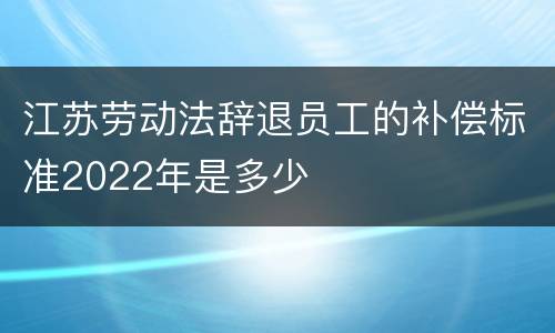 江苏劳动法辞退员工的补偿标准2022年是多少