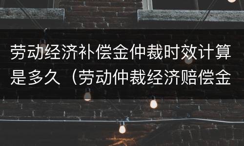 劳动经济补偿金仲裁时效计算是多久（劳动仲裁经济赔偿金）
