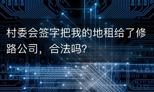 村委会签字把我的地租给了修路公司，合法吗？