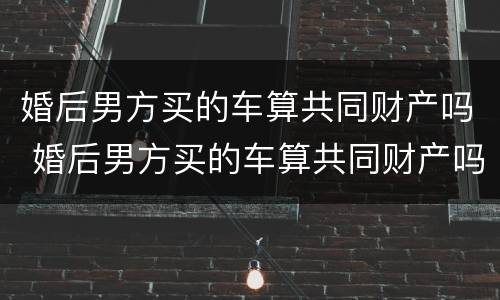 婚后男方买的车算共同财产吗 婚后男方买的车算共同财产吗