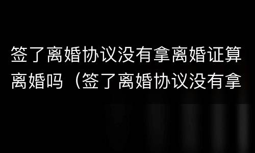 签了离婚协议没有拿离婚证算离婚吗（签了离婚协议没有拿离婚证算离婚吗知乎）