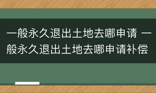 一般永久退出土地去哪申请 一般永久退出土地去哪申请补偿