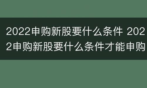 2022申购新股要什么条件 2022申购新股要什么条件才能申购