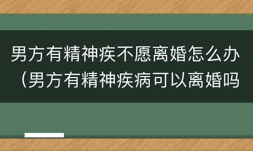 男方有精神疾不愿离婚怎么办（男方有精神疾病可以离婚吗）