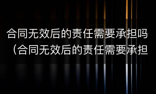 合同无效后的责任需要承担吗（合同无效后的责任需要承担吗法律规定）