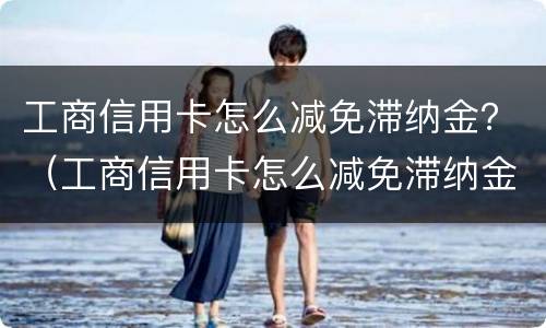 工商信用卡怎么减免滞纳金？（工商信用卡怎么减免滞纳金申请）