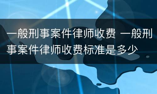 一般刑事案件律师收费 一般刑事案件律师收费标准是多少