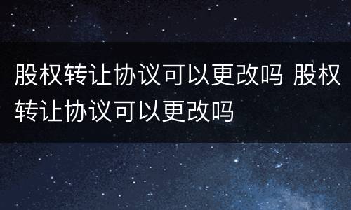 股权转让协议可以更改吗 股权转让协议可以更改吗