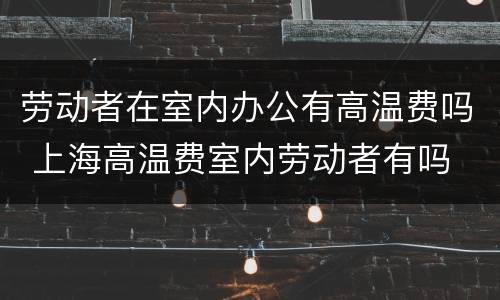 劳动者在室内办公有高温费吗 上海高温费室内劳动者有吗