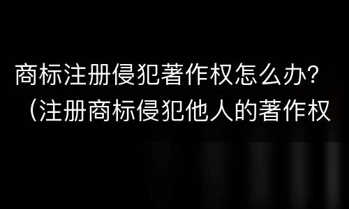 商标注册侵犯著作权怎么办？（注册商标侵犯他人的著作权）