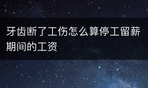 牙齿断了工伤怎么算停工留薪期间的工资