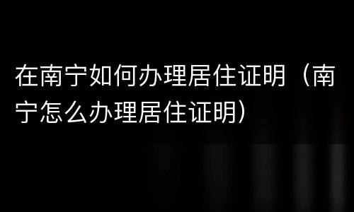 在南宁如何办理居住证明（南宁怎么办理居住证明）