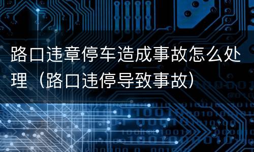 路口违章停车造成事故怎么处理（路口违停导致事故）