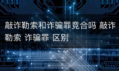敲诈勒索和诈骗罪竞合吗 敲诈勒索 诈骗罪 区别