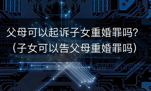 父母可以起诉子女重婚罪吗？（子女可以告父母重婚罪吗）