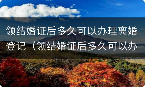 领结婚证后多久可以办理离婚登记（领结婚证后多久可以办理离婚登记）