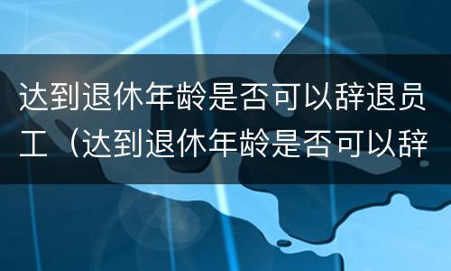 达到退休年龄是否可以辞退员工（达到退休年龄是否可以辞退员工需要经济补偿金吗）