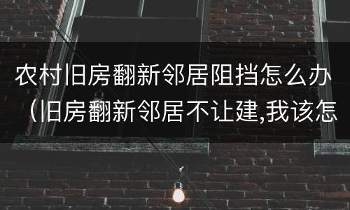 农村旧房翻新邻居阻挡怎么办（旧房翻新邻居不让建,我该怎么办?）