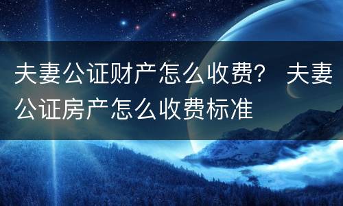 夫妻公证财产怎么收费？ 夫妻公证房产怎么收费标准