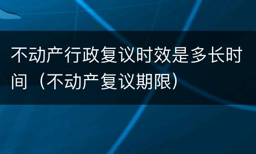 不动产行政复议时效是多长时间（不动产复议期限）