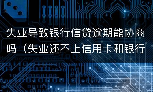 失业导致银行信贷逾期能协商吗（失业还不上信用卡和银行怎么协商）