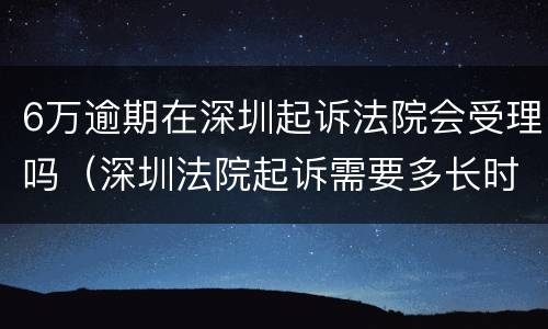 6万逾期在深圳起诉法院会受理吗（深圳法院起诉需要多长时间）