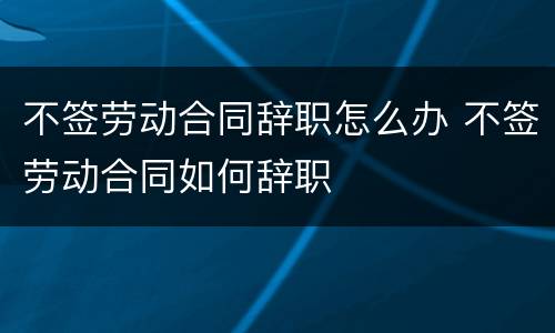 不签劳动合同辞职怎么办 不签劳动合同如何辞职