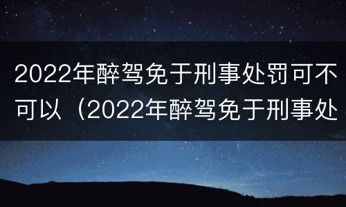 2022年醉驾免于刑事处罚可不可以（2022年醉驾免于刑事处罚可不可以考驾照）