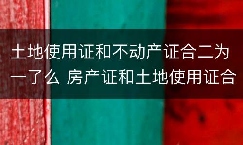 土地使用证和不动产证合二为一了么 房产证和土地使用证合二为一了吗