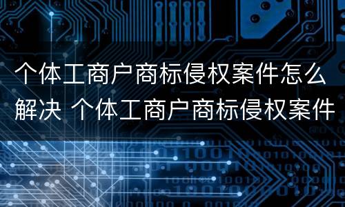 个体工商户商标侵权案件怎么解决 个体工商户商标侵权案件怎么解决问题